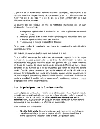 […] el éxito de un administrador depende más de su desempeño, de cómo trata a las
personas y cómo se comporta en los distintos escenarios; es decir, el administrador es
mejor visto por lo que logra y no por lo que es. El buen administrador es el que
transforma la teoría en acción.
De acuerdo con este enfoque son tres las habilidades importantes que un buen
administrador deberá adquirir:
1. Conceptuales, que necesita el alto directivo en cuanto a generación de nuevas
ideas y conceptos.
2. Humanas, propias de los mandos medios (gerentes) para relacionarse tanto con
el personal operativo como con la alta dirección.
3. Técnicas, para el manejo de dispositivos técnicos.
Es necesario resaltar la importancia que tienen los conocimientos administrativos
sistematizados tanto
para quienes no son profesionales como para quienes sí lo son.
En la actualidad vemos que las instituciones de educación superior tienen su mayor
matrícula de posgrado precisamente en las áreas de administración e incluso las
empresas más prestigiadas motivan y becan a su personal para que cursen maestrías
en el área de negocios. Lo mismo sucede en las escuelas de México, ya que el mayor
porcentaje de su matrícula es el de los estudiantes que vienen de cursar una carrera
técnica. También puede observarse que resulta evidente el cambio de actitudes y
aptitudes del profesionista que estudia administración, porque al iniciar su programa, lo
hacen con un perfil y este es muy diferente cuando terminan sus estudios. Su estructura
mental y su calidad de análisis mejora, su cosmovisión es diferente y esto se lo deben
a la preparación formal en administración.
Los 14 principios de la Administración
Las investigaciones del ingeniero y teórico de la administración Henry Fayol en materia
gerencial y empresarial pretendieron lograr un enfoque sistémico, global y universal de
las empresas, para lo cual diseñó los catorce principios elementales de la
administración, cuya aplicación en cualquier empresa o institución humana tendría
que conducir a muy altos índices de eficiencia en su cometido.
Estos principios son los siguientes:
1. División del trabajo. En una organización no todo el mundo puede llevar a
cabo el mismo trabajo, ya que se requiere atender diversos aspectos de la
misma y del camino a recorrer hasta la meta. La separación de las
 