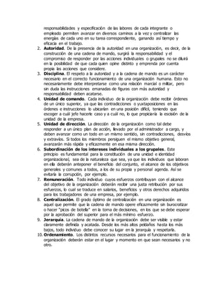 responsabilidades y especificación de las labores de cada integrante o
empleado permiten avanzar en diversos caminos a la vez y centralizar las
energías de cada uno en su tarea correspondiente, ganando así tiempo y
eficacia en el trabajo.
2. Autoridad. De la presencia de la autoridad en una organización, es decir, de la
construcción de una cadena de mando, surgirá la responsabilidad y el
compromiso de responder por las acciones individuales o grupales no se diluirá
en la posibilidad de que cada quien opine distinto y emprenda por cuenta
propia las acciones que considere.
3. Disciplina. El respeto a la autoridad y a la cadena de mando es un carácter
necesario en el correcto funcionamiento de una organización humana. Esto no
necesariamente debe interpretarse como una relación marcial o militar, pero
sin duda las instrucciones emanadas de figuras con más autoridad y
responsabilidad deben acatarse.
4. Unidad de comando. Cada individuo de la organización debe recibir órdenes
de un único superior, ya que las contradicciones o yuxtaposiciones en las
órdenes e instrucciones lo ubicarían en una posición difícil, teniendo que
escoger a cuál jefe hacerle caso y a cuál no, lo que propiciaría la escisión de la
unidad de la empresa.
5. Unidad de dirección. La dirección de la organización como tal debe
responder a un único plan de acción, llevado por el administrador a cargo, y
deben avanzar como un todo en un mismo sentido, sin contradicciones, desvíos
y extravíos. Si todos los miembros persiguen el mismo objetivo general,
avanzarán más rápida y eficazmente en esa misma dirección.
6. Subordinación de los intereses individuales a los grupales. Este
principio es fundamental para la constitución de una unidad e identidad
organizacional, sea de la naturaleza que sea, ya que los individuos que laboran
en ella deberán anteponer el beneficio del conjunto, el alcance de los objetivos
generales y comunes a todos, a los de su propia y personal agenda. Así se
evitaría la corrupción, por ejemplo.
7. Remuneración. Todo individuo cuyos esfuerzos contribuyan con el alcance
del objetivo de la organización deberán recibir una justa retribución por sus
esfuerzos, lo cual se traduce en salarios, beneficios y otros derechos adquiridos
para los trabajadores de una empresa, por ejemplo.
8. Centralización. El grado óptimo de centralización en una organización es
aquel que permite que la cadena de mando opere eficazmente sin burocratizar
o hacer “picos de botella” en la toma de decisiones, en los que se debe esperar
por la aprobación del superior para el más mínimo esfuerzo.
9. Jerarquía. La cadena de mando de la organización debe ser visible y estar
claramente definida y acatada. Desde los más altos peldaños hasta los más
bajos, todo individuo debe conocer su lugar en la jerarquía y respetarla.
10. Ordenamiento. Los distintos recursos necesarios para el funcionamiento de la
organización deberán estar en el lugar y momento en que sean necesarios y no
otro.
 