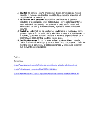 11. Equidad. El liderazgo en una organización deberá ser ejercido de manera
equitativa y humana, no despótica y egoísta. Caso contrario se perderá el
compromiso de los subalternos.
12. Estabilidad en el personal. Los cambios constantes en el personal
perjudican a la organización pues cada individuo nuevo deberá aprender a
hacer su trabajo nuevamente y no alcanzará a crecer en él, ya que será
reemplazado por otro y así sucesivamente, impidiendo el crecimiento del
conjunto.
13. Iniciativa. La libertad de los subalternos es vital para su motivación, por lo
que una organización debe dar cabida a las ideas nuevas, a la improvisación y
la iniciativa, pues de lo contrario castraría el deseo de emprendimiento de su
personal y, de paso, perdería posibles buenas ideas.
14. Espíritu de cuerpo. En pro de tener un buen ambiente laboral, se debe
cultivar la conciencia de equipo y se debe tener como indispensable a todos los
miembros que lo componen. El trabajo coordinado y entre pares es siempre
más motivante que el despótico.
Fuente:
Referencias:
https://www.gestiopolis.com/definicion-de-administracion-y-teorias-administrativas/
https://editorialpatria.com.mx/pdffiles/9786074386196.pdf
https://www.ejemplos.co/14-principios-de-la-administracion-explicado/#ixzz5x4ghxQ9G
 