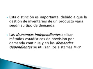  Esta distinción es importante, debido a que la
gestión de inventarios de un producto varia
según su tipo de demanda.
 Las demandas independientes aplican
métodos estadísticos de previsión por
demanda continua y en las demandas
dependientes se utilizan los sistemas MRP.
 