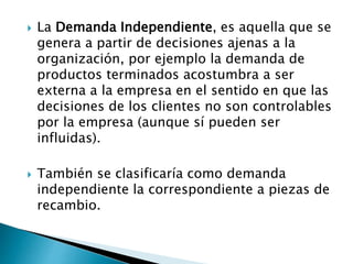  La Demanda Independiente, es aquella que se
genera a partir de decisiones ajenas a la
organización, por ejemplo la demanda de
productos terminados acostumbra a ser
externa a la empresa en el sentido en que las
decisiones de los clientes no son controlables
por la empresa (aunque sí pueden ser
influidas).
 También se clasificaría como demanda
independiente la correspondiente a piezas de
recambio.
 