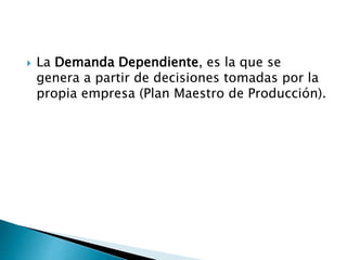  La Demanda Dependiente, es la que se
genera a partir de decisiones tomadas por la
propia empresa (Plan Maestro de Producción).
 