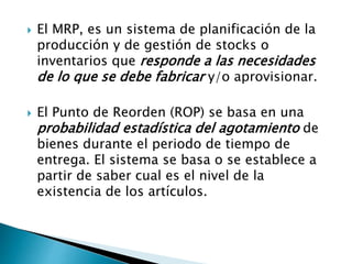  El MRP, es un sistema de planificación de la
producción y de gestión de stocks o
inventarios que responde a las necesidades
de lo que se debe fabricar y/o aprovisionar.
 El Punto de Reorden (ROP) se basa en una
probabilidad estadística del agotamiento de
bienes durante el periodo de tiempo de
entrega. El sistema se basa o se establece a
partir de saber cual es el nivel de la
existencia de los artículos.
 