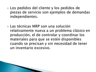  Los pedidos del cliente y los pedidos de
piezas de servicio son ejemplos de demandas
independientes.
 Las técnicas MRP son una solución
relativamente nueva a un problema clásico en
producción, el de controlar y coordinar los
materiales para que se estén disponibles
cuando se precisan y sin necesidad de tener
un inventario excesivo.
 