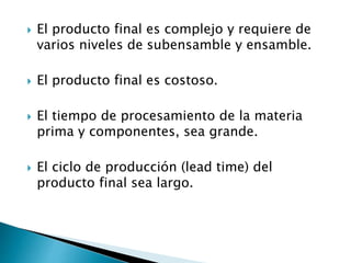  El producto final es complejo y requiere de
varios niveles de subensamble y ensamble.
 El producto final es costoso.
 El tiempo de procesamiento de la materia
prima y componentes, sea grande.
 El ciclo de producción (lead time) del
producto final sea largo.
 