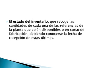  El estado del inventario, que recoge las
cantidades de cada una de las referencias de
la planta que están disponibles o en curso de
fabricación, debiendo conocerse la fecha de
recepción de estas últimas.
 
