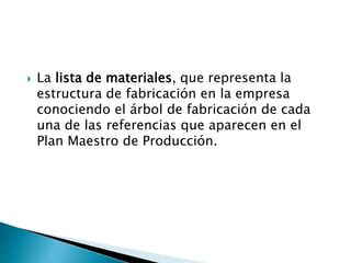  La lista de materiales, que representa la
estructura de fabricación en la empresa
conociendo el árbol de fabricación de cada
una de las referencias que aparecen en el
Plan Maestro de Producción.
 