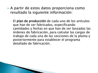  A partir de estos datos proporciona como
resultado la siguiente información:
◦ El plan de producción de cada uno de los artículos
que han de ser fabricados, especificando
cantidades y fechas en que han de ser lanzadas las
órdenes de fabricación, para calcular las cargas de
trabajo de cada una de las secciones de la planta y
posteriormente para establecer el programa
detallado de fabricación.
 