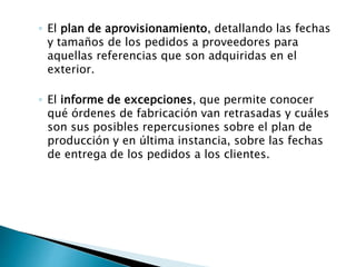 ◦ El plan de aprovisionamiento, detallando las fechas
y tamaños de los pedidos a proveedores para
aquellas referencias que son adquiridas en el
exterior.
◦ El informe de excepciones, que permite conocer
qué órdenes de fabricación van retrasadas y cuáles
son sus posibles repercusiones sobre el plan de
producción y en última instancia, sobre las fechas
de entrega de los pedidos a los clientes.
 