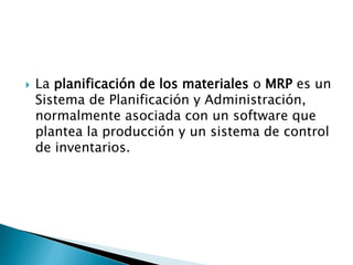  La planificación de los materiales o MRP es un
Sistema de Planificación y Administración,
normalmente asociada con un software que
plantea la producción y un sistema de control
de inventarios.
 