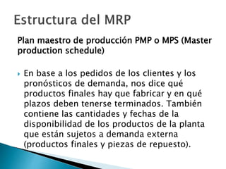 Plan maestro de producción PMP o MPS (Master
production schedule)
 En base a los pedidos de los clientes y los
pronósticos de demanda, nos dice qué
productos finales hay que fabricar y en qué
plazos deben tenerse terminados. También
contiene las cantidades y fechas de la
disponibilidad de los productos de la planta
que están sujetos a demanda externa
(productos finales y piezas de repuesto).
 