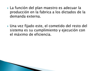  La función del plan maestro es adecuar la
producción en la fabrica a los dictados de la
demanda externa.
 Una vez fijado este, el cometido del resto del
sistema es su cumplimiento y ejecución con
el máximo de eficiencia.
 