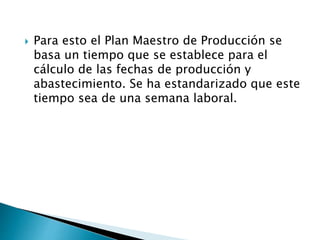  Para esto el Plan Maestro de Producción se
basa un tiempo que se establece para el
cálculo de las fechas de producción y
abastecimiento. Se ha estandarizado que este
tiempo sea de una semana laboral.
 