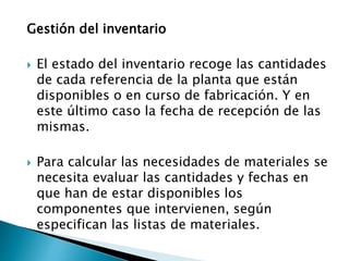 Gestión del inventario
 El estado del inventario recoge las cantidades
de cada referencia de la planta que están
disponibles o en curso de fabricación. Y en
este último caso la fecha de recepción de las
mismas.
 Para calcular las necesidades de materiales se
necesita evaluar las cantidades y fechas en
que han de estar disponibles los
componentes que intervienen, según
especifican las listas de materiales.
 