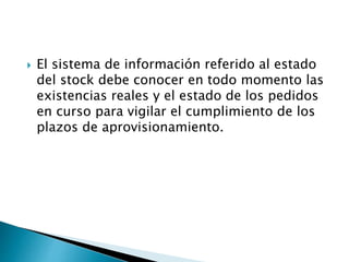  El sistema de información referido al estado
del stock debe conocer en todo momento las
existencias reales y el estado de los pedidos
en curso para vigilar el cumplimiento de los
plazos de aprovisionamiento.
 