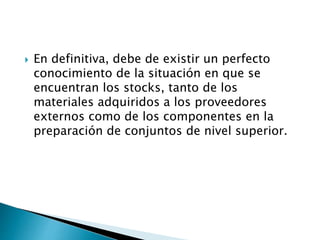  En definitiva, debe de existir un perfecto
conocimiento de la situación en que se
encuentran los stocks, tanto de los
materiales adquiridos a los proveedores
externos como de los componentes en la
preparación de conjuntos de nivel superior.
 