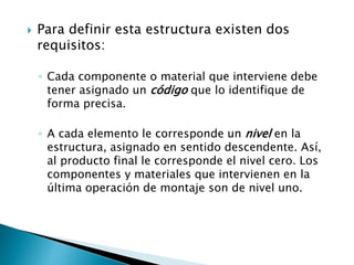  Para definir esta estructura existen dos
requisitos:
◦ Cada componente o material que interviene debe
tener asignado un código que lo identifique de
forma precisa.
◦ A cada elemento le corresponde un nivel en la
estructura, asignado en sentido descendente. Así,
al producto final le corresponde el nivel cero. Los
componentes y materiales que intervienen en la
última operación de montaje son de nivel uno.
 