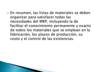  En resumen, las listas de materiales se deben
organizar para satisfacer todas las
necesidades del MRP, incluyendo la de
facilitar el conocimiento permanente y exacto
de todos los materiales que se emplean en la
fabricación, los plazos de producción, su
costo y el control de las existencias.
 