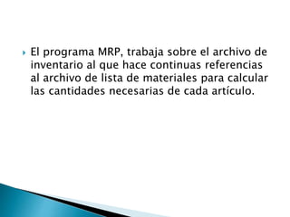  El programa MRP, trabaja sobre el archivo de
inventario al que hace continuas referencias
al archivo de lista de materiales para calcular
las cantidades necesarias de cada artículo.
 