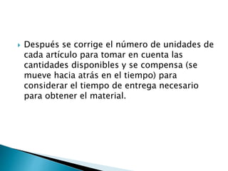  Después se corrige el número de unidades de
cada artículo para tomar en cuenta las
cantidades disponibles y se compensa (se
mueve hacia atrás en el tiempo) para
considerar el tiempo de entrega necesario
para obtener el material.
 