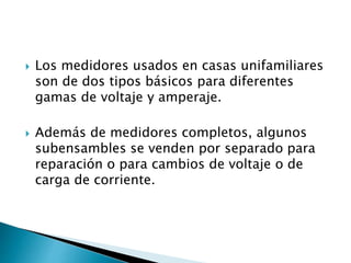  Los medidores usados en casas unifamiliares
son de dos tipos básicos para diferentes
gamas de voltaje y amperaje.
 Además de medidores completos, algunos
subensambles se venden por separado para
reparación o para cambios de voltaje o de
carga de corriente.
 
