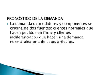 PRONÓSTICO DE LA DEMANDA
 La demanda de medidores y componentes se
origina de dos fuentes: clientes normales que
hacen pedidos en firme y clientes
indiferenciados que hacen una demanda
normal aleatoria de estos artículos.
 