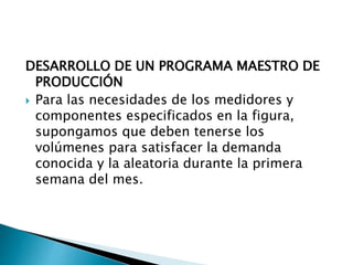 DESARROLLO DE UN PROGRAMA MAESTRO DE
PRODUCCIÓN
 Para las necesidades de los medidores y
componentes especificados en la figura,
supongamos que deben tenerse los
volúmenes para satisfacer la demanda
conocida y la aleatoria durante la primera
semana del mes.
 