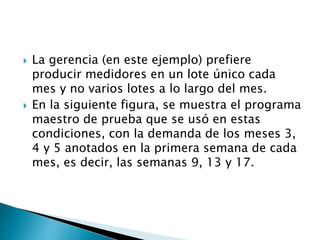  La gerencia (en este ejemplo) prefiere
producir medidores en un lote único cada
mes y no varios lotes a lo largo del mes.
 En la siguiente figura, se muestra el programa
maestro de prueba que se usó en estas
condiciones, con la demanda de los meses 3,
4 y 5 anotados en la primera semana de cada
mes, es decir, las semanas 9, 13 y 17.
 