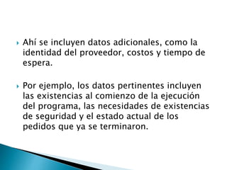  Ahí se incluyen datos adicionales, como la
identidad del proveedor, costos y tiempo de
espera.
 Por ejemplo, los datos pertinentes incluyen
las existencias al comienzo de la ejecución
del programa, las necesidades de existencias
de seguridad y el estado actual de los
pedidos que ya se terminaron.
 