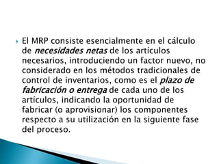  El MRP consiste esencialmente en el cálculo
de necesidades netas de los artículos
necesarios, introduciendo un factor nuevo, no
considerado en los métodos tradicionales de
control de inventarios, como es el plazo de
fabricación o entrega de cada uno de los
artículos, indicando la oportunidad de
fabricar (o aprovisionar) los componentes
respecto a su utilización en la siguiente fase
del proceso.
 
