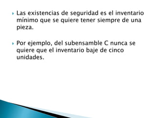  Las existencias de seguridad es el inventario
mínimo que se quiere tener siempre de una
pieza.
 Por ejemplo, del subensamble C nunca se
quiere que el inventario baje de cinco
unidades.
 