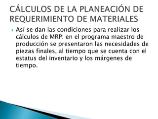  Así se dan las condiciones para realizar los
cálculos de MRP: en el programa maestro de
producción se presentaron las necesidades de
piezas finales, al tiempo que se cuenta con el
estatus del inventario y los márgenes de
tiempo.
 