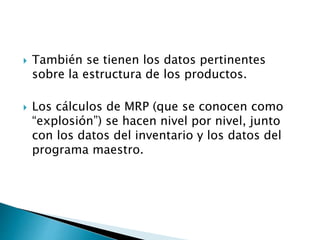  También se tienen los datos pertinentes
sobre la estructura de los productos.
 Los cálculos de MRP (que se conocen como
“explosión”) se hacen nivel por nivel, junto
con los datos del inventario y los datos del
programa maestro.
 