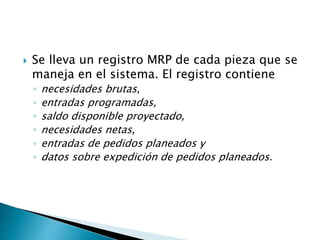  Se lleva un registro MRP de cada pieza que se
maneja en el sistema. El registro contiene
◦ necesidades brutas,
◦ entradas programadas,
◦ saldo disponible proyectado,
◦ necesidades netas,
◦ entradas de pedidos planeados y
◦ datos sobre expedición de pedidos planeados.
 