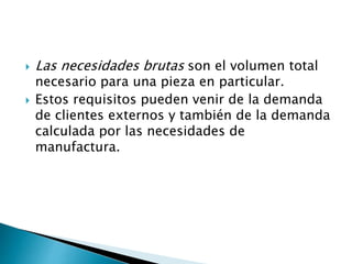  Las necesidades brutas son el volumen total
necesario para una pieza en particular.
 Estos requisitos pueden venir de la demanda
de clientes externos y también de la demanda
calculada por las necesidades de
manufactura.
 