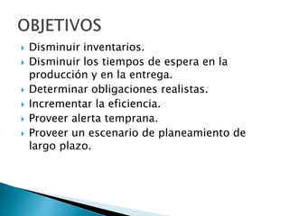  Disminuir inventarios.
 Disminuir los tiempos de espera en la
producción y en la entrega.
 Determinar obligaciones realistas.
 Incrementar la eficiencia.
 Proveer alerta temprana.
 Proveer un escenario de planeamiento de
largo plazo.
 