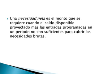  Una necesidad neta es el monto que se
requiere cuando el saldo disponible
proyectado más las entradas programadas en
un periodo no son suficientes para cubrir las
necesidades brutas.
 