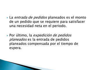  La entrada de pedidos planeados es el monto
de un pedido que se requiere para satisfacer
una necesidad neta en el periodo.
 Por último, la expedición de pedidos
planeados es la entrada de pedidos
planeados compensada por el tiempo de
espera.
 