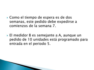  Como el tiempo de espera es de dos
semanas, este pedido debe expedirse a
comienzos de la semana 7.
 El medidor B es semejante a A, aunque un
pedido de 10 unidades está programado para
entrada en el periodo 5.
 