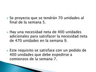  Se proyecta que se tendrán 70 unidades al
final de la semana 5.
 Hay una necesidad neta de 400 unidades
adicionales para satisfacer la necesidad neta
de 470 unidades en la semana 9.
 Este requisito se satisface con un pedido de
400 unidades que debe expedirse a
comienzos de la semana 7.
 