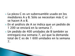  La pieza C es un subensamble usado en los
medidores A y B. Sólo se necesitan más C si
se hacen A o B.
 En el análisis de A se indica que un pedido de
1 200 se enviará en la semana 7.
 Un pedido de 400 unidades de B también se
entregará esa semana 7, así que la demanda
total de C es de 1 600 unidades en la semana
7.
 