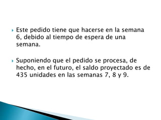  Este pedido tiene que hacerse en la semana
6, debido al tiempo de espera de una
semana.
 Suponiendo que el pedido se procesa, de
hecho, en el futuro, el saldo proyectado es de
435 unidades en las semanas 7, 8 y 9.
 