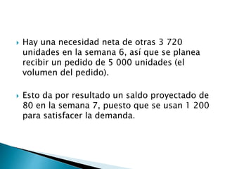  Hay una necesidad neta de otras 3 720
unidades en la semana 6, así que se planea
recibir un pedido de 5 000 unidades (el
volumen del pedido).
 Esto da por resultado un saldo proyectado de
80 en la semana 7, puesto que se usan 1 200
para satisfacer la demanda.
 