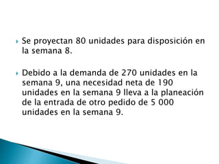  Se proyectan 80 unidades para disposición en
la semana 8.
 Debido a la demanda de 270 unidades en la
semana 9, una necesidad neta de 190
unidades en la semana 9 lleva a la planeación
de la entrada de otro pedido de 5 000
unidades en la semana 9.
 