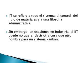  JIT se refiere a todo el sistema, al control del
flujo de materiales y a una filosofía
administrativa.
 Sin embargo, en ocasiones en industria, el JIT
puede no querer decir otra cosa que otro
nombre para un sistema kanban.
 