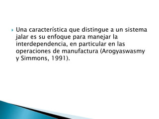 Una característica que distingue a un sistema
jalar es su enfoque para manejar la
interdependencia, en particular en las
operaciones de manufactura (Arogyaswasmy
y Simmons, 1991).
 