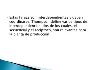  Estas tareas son interdependientes y deben
coordinarse. Thompson define varios tipos de
interdependencias, dos de los cuales, el
secuencial y el recíproco, son relevantes para
la planta de producción.
 