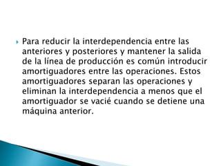  Para reducir la interdependencia entre las
anteriores y posteriores y mantener la salida
de la línea de producción es común introducir
amortiguadores entre las operaciones. Estos
amortiguadores separan las operaciones y
eliminan la interdependencia a menos que el
amortiguador se vacié cuando se detiene una
máquina anterior.
 