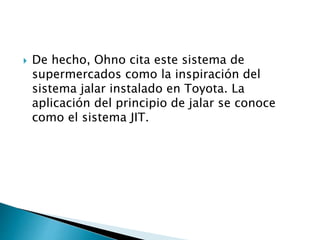  De hecho, Ohno cita este sistema de
supermercados como la inspiración del
sistema jalar instalado en Toyota. La
aplicación del principio de jalar se conoce
como el sistema JIT.
 