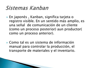  En japonés , Kanban, significa tarjeta o
registro visible. En un sentido más amplio, es
una señal de comunicación de un cliente
(como un proceso posterior) aun productor(
como un proceso anterior).
 Como tal es un sistema de información
manual para controlar la producción, el
transporte de materiales y el inventario.
 